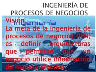 Visión
La meta de la ingeniería de
procesos de negocios (IPN)
es definir arquitecturas
que permitan que un
negocio utilice información
de manera efectiva.
 