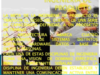 LA META DE LA INGENIERIA DE PRODUCTO ES
TRADUCIR EL DESEO DEL CLIENTE, DE UNA SERIE
DE CAPACIDADES DEFINIDAS, A UN PRODUCTO
DE TRABAJO
LA ARQUITECTURA ABARCA CUATRO
CONPONENTES DE SISTEMAS DISTINTOS
SOFTWARE, HARDWARE, DATOS Y BASE DE
DATOS Y PERSONAS.
CADA UNA DE ESTAS DISCIPLINAS DE INGENIERIA
TOMA UNA VISION DE DOMINIO ESPECIFICA,
PERO ES IMPORTANTE SEÑALAR QUE LA
DISIPLINA DE INGENIERIA DEBEN ESTABLECER Y
MANTENER UNA COMUNICACIÓN ACTIVA ENTRE
 