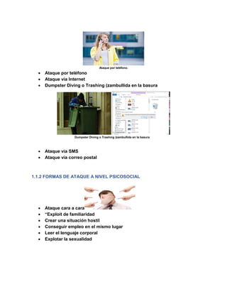 Ataque por teléfono.
• Ataque por teléfono
• Ataque vía Internet
• Dumpster Diving o Trashing (zambullida en la basura
Dumpster Diving o Trashing (zambullida en la basura
• Ataque vía SMS
• Ataque vía correo postal
1.1.2 FORMAS DE ATAQUE A NIVEL PSICOSOCIAL
• Ataque cara a cara
• “Exploit de familiaridad
• Crear una situación hostil
• Conseguir empleo en el mismo lugar
• Leer el lenguaje corporal
• Explotar la sexualidad
 