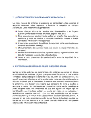 2. ¿CÓMO DEFENDERSE CONTRA LA INGENIERÍA SOCIAL?
La mejor manera de enfrentar el problema, es concientizar a las personas al
respecto, educarles sobre seguridad y fomentar la adopción de medidas
preventivas. Otros mecanismos sugeridos son:
Nunca divulgar información sensible con desconocidos o en lugares
públicos (como redes sociales, anuncios, páginas web, etc.).
Si se sospecha que alguien intenta realizar un engaño, hay que exigir se
identifique y tratar de revertir la situación intentando obtener la mayor
cantidad de información del sospechoso.
Implementar un conjunto de políticas de seguridad en la organización que
minimice las acciones de riesgo.
Efectuar controles de seguridad física para reducir el peligro inherente a las
personas.
Realizar rutinariamente auditorías y puentes usando Ingeniería Social para
detectar huecos de seguridad de esta naturaleza.
Llevar a cabo programas de concientización sobre la seguridad de la
información.
3. EXPERIENCIAS PERSONALES SOBRE INGENIERIA SOCIAL
Nunca he tendió este tipo de experiencias, sin embargo una amiga en alguna
ocasión dio clic en múltiples páginas que aparecen en Facebook, la cual se veían
enviadas o compartidas por un contacto de su red, entre las tantas acciones, ella
aceptó un archivo, al entrar se abrieron diferentes ventanas e inmediatamente se
bloqueó su celular y se le cerró la red, al intentar abrir de nuevo no tuvo acceso a
la plataforma, toca buscar una persona que conociera del tema y ayudara a
recuperar la cuenta y las contraseñas ya, que era inaccesible a esta, cuando ya se
pudo recuperar todo, nos enteramos de que era alguien sin ningún tipo de
identificación, que intentaba jackear su cuenta por medio de un aplicación y
realmente fue imposible descubrir. Con todo esto entendimos que los hackers
pueden ocultarse y el común de las veces esto se oculta sin ser descubiertos. A
menudo en las redes encontramos este tipo de forma de hackear cuentas por
medios de anuncios llamativos a los cuales con solo darle un clic nos pueden
robar nuestra información más confidencial.
 