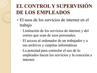 EL CONTROL Y SUPERVISIÓN
DE LOS EMPLEADOS
   El usos de los servicios de internet en el
    trabajo
    ◦ Limitación de los servicios de internet y del
      correo que sean de usos personales.
    ◦ El acceso al ordenador de un trabajador y a
      sus archivos y carpetas informáticas
    ◦ La potestad para controlar el uso de lo
      empleados hacen los servicios y la conexión a
      internet.
 