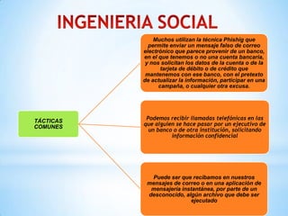 Muchos utilizan la técnica Phishig que
             permite enviar un mensaje falso de correo
           electrónico que parece provenir de un banco,
           en el que tenemos o no una cuenta bancaria,
            y nos solicitan los datos de la cuenta o de la
                  tarjeta de débito o de crédito que
            mantenemos con ese banco, con el pretexto
           de actualizar la información, participar en una
                 campaña, o cualquier otra excusa.




            Podemos recibir llamadas telefónicas en las
TÁCTICAS
COMUNES    que alguien se hace pasar por un ejecutivo de
             un banco o de otra institución, solicitando
                     información confidencial




             Puede ser que recibamos en nuestros
            mensajes de correo o en una aplicación de
             mensajería instantánea, por parte de un
            desconocido, algún archivo que debe ser
                           ejecutado
 