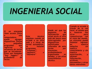 INGENIERIA SOCIAL
                                                                    Cuando se accede a
                                                                    través de la red
                                             Puede ser que los      local, el mismo que
Si   un    atacante
                                             paquetes         de    a    nosotros    nos
tiene acceso físico
                                             información     que    sirve           para
a               una
                       Esta        técnica   usted envía al sitio   comunicarnos con
computadora,
                       empieza cuando se     web del banco sean     el resto del mundo,
puede       agregar
                       accede a un sitio     interceptados por      un atacante puede
dispositivos físicos
                       web y a veces de      dispositivos           intentar    ingresar
o         pequeños
                       forma automática,     sofisticados           en           nuestra
programas       que
                       se         instalen   colocados de esta      máquina          sin
registran         la
                       programas             forma           por    nuestro
secuencia de teclas
                       “troyanos”,           atacantes,             conocimiento y sin
que se introducen.
                       “spyware”         o   probablemente          nuestra
Estos son llamados
                       “malware”             organizados       en   autorización,      y
“key loggers” o
                                             bandas, y con altos    obtener
grabadores        de
                                             conocimientos          información,
teclas
                                             técnico.               archivos,
                                                                    documentos y otros
                                                                    datos relevantes.
 