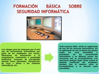 Toda empresa debe emitir un reglamente
                                           de uso de los recursos Informáticos. En
Los riesgos para las empresas por el mal
                                           el reglamento de uso se fijarán las pautas
uso de herramientas informáticas por
                                           sobre     los      usos     permitidos    y
parte de los empleados son claros:
                                           prohibidos      de     las     herramientas
filtraciones   de   información   a   la
                                           informáticas y se deberán prever las
competencia, vulneración a propiedad
                                           sanciones por su incumplimiento. Las
intelectual, consumo de pornografía
                                           sanciones podrían llegar hasta causar el
durante horas laborables, introducción
                                           despido     justificado    del   empleado,
de virus y daños a los sistemas
                                           siempre que la relación entre el
informáticos, etc.
                                           incumplimiento y la sanción sean
                                           razonables.
 