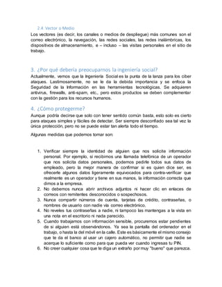2.4. Vector o Medio
Los vectores (es decir, los canales o medios de despliegue) más comunes son el
correo electrónico, la navegación, las redes sociales, las redes inalámbricas, los
dispositivos de almacenamiento, e – incluso – las visitas personales en el sitio de
trabajo.
3. ¿Por qué debería preocuparnos la ingeniería social?
Actualmente, vemos que la Ingeniería Social es la punta de la lanza para los ciber
ataques. Lastimosamente, no se le da la debida importancia y se enfoca la
Seguridad de la Información en las herramientas tecnológicas. Se adquieren
antivirus, firewalls, anti-spam, etc., pero estos productos se deben complementar
con la gestión para los recursos humanos.
4. ¿Cómo protegerme?
Aunque podría decirse que solo con tener sentido común basta, esto solo es cierto
para ataques simples y fáciles de detectar. Ser siempre desconfiado sea tal vez la
única protección, pero no se puede estar tan alerta todo el tiempo.
Algunas medidas que podemos tomar son:
1. Verificar siempre la identidad de alguien que nos solicite información
personal. Por ejemplo, si recibimos una llamada telefónica de un operador
que nos solicita datos personales, podemos pedirle todos sus datos de
empleado, pero la mejor manera de confirmar si es quien dice ser, es
ofrecerle algunos datos ligeramente equivocados para contra-verificar que
realmente es un operador y tiene en sus manos, la información correcta que
dimos a la empresa.
2. No debemos nunca abrir archivos adjuntos ni hacer clic en enlaces de
correos con remitentes desconocidos o sospechosos.
3. Nunca compartir números de cuenta, tarjetas de crédito, contraseñas, o
nombres de usuario con nadie vía correo electrónico.
4. No reveles tus contraseñas a nadie, ni tampoco las mantengas a la vista en
una nota en el escritorio ni nada parecido.
5. Cuando trabajamos con información sensible, procuremos estar pendientes
de si alguien está observándonos. Ya sea la pantalla del ordenador en el
trabajo, o hasta la del móvil en la calle. Este es básicamente el mismo consejo
que te da el banco al usar un cajero automático, no permitir que nadie se
acerque lo suficiente como para que pueda ver cuando ingresas tu PIN.
6. No creer cualquier cosa que te diga un extraño por muy "bueno" que parezca.
 