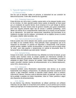 5. Tipos de Ingeniería Social
5.1. Ataques locales
Son los que el atacante realiza en persona, si necesidad de una conexión de
telecomunicaciones. Entre ellos tenemos los siguientes:
5.1.1. Pretexting / Impersonate
Estas técnicas van de la mano y pueden usarse tanto en los ataques locales como
en los remotos. Un claro ejemplo puede darse cuando el atacante se hace pasar
por un empleado de soporte técnico de la empresa en la cual trabaja la víctima
(impersonate). De esta manera trata de generar empatía para ganar credibilidad,
pero acto seguido presenta algún tipo de excusa o pretexto (pretexting), como
alertar a la víctima de un comportamiento inadecuado en su equipo, el cual requiere
de su intervención. Así podrá dar instrucciones específicas que terminarán en la
instalación de algún tipo de malware, concretando así su objetivo (tomar el control
del equipo, obtener datos sensibles, etc).
5.1.2. Falla en controles físicos de seguridad
Este es quizás unos de los ataques más usados, ya que existen muchas empresas
con fallas en sus controles físicos. Para graficarlo mejor supongamos que en la
recepción se encuentra un guardia de seguridad o recepcionista. Esta persona
solicita nombre, apellido, número de documento y el área a la cual se quiere dirigir
“la visita”, pero este guardia o recepcionista no solicita el documento físico ni
tampoco llama al empleado que está siendo “visitado”.
5.1.3. Dumpster Diving
Aunque no lo crean, una de las técnicas muy utilizadas es revisar la basura, ya que
muchas (pero muchas) veces se arrojan papeles con información sensible sin
haberlos destruidos previamente. Hablamos de usuarios y contraseñas que fueron
anotadas en algún Postit, números de cuentas, mails impresos, etc. También se
suelen encontrar distintos medios de almacenamiento sin su debida destrucción,
como CD’s, discos duros, etc.
5.1.4. Distracción
Conocida también como Misdirection (desorientar) esta técnica es la piedra
fundamental de la Magia y el Ilusionismo. Es utilizada para llevar la atención de la
víctima a algo irrelevante mientras el atacante puede obtener todo lo contrario
(información valiosa). Gracias a esto el atacante puede, por ejemplo, sacar una foto
de la pantalla o papeles con datos importantes, robar un Token, pendrive o algún
otro dispositivo de almacenamiento.
5.1.5. Baiting
Es una técnica muy efectiva. Generalmente se utilizan pendrives con software
malicioso, los que dejan en el escritorio de la víctima o en el camino que la misma
realice (por ejemplo en el estacionamiento, ascensor, etc). Para asegurarse del éxito
 