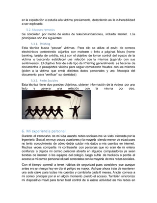 en la explotación e estudia a la víctima previamente, detectando así la vulnerabilidad
a ser explotada.
5.2. Ataques remotos
Se concretan por medio de redes de telecomunicaciones, incluida Internet. Los
principales son los siguientes:
5.3.1. Phishing
Esta técnica busca “pescar” víctimas. Para ello se utiliza el envío de correos
electrónicos conteniendo adjuntos con malware o links a páginas falsas (home
banking, tarjeta de crédito, etc.) con el objetivo de tomar control del equipo de la
víctima o buscando establecer una relación con la mismas (jugando con sus
sentimientos. El objetivo final de este tipo de Phishing generalmente es hacerse de
documentos o pasaportes válidos para seguir cometiendo fraudes con los mismos
(piden a la víctima que envíe distintos datos personales y una fotocopia del
documento para “verificar” su identidad)
5.3.2. Redes Sociales
Esta técnica tiene dos grandes objetivos, obtener información de la víctima por una
lado y generar una relación con la misma por otro.
6. Mi experiencia personal
Durante el transcurso de mi vida usando redes sociales me ve visto afectada por la
Ingeniería Social, en muy pocas ocasiones y la mayoría siendo menor de edad pues
no tenía conocimiento de cómo debía cuidar mis datos o mis cuentas en internet.
Muchas veces compartía mi contraseña con personas que no eran de mi entera
confianza o dejaba mi correo personal abierto en algunos computadores ya sean
tiendas de internet o los equipos del colegio, luego sufría de hackeos o perdía el
acceso a mi correo personal el cual conectaba con la mayoría de mis redes sociales.
Con el tiempo aprendí a tener hábitos de seguridad pues considero que aunque
antes era un riesgo hoy en día el peligro es mayor. Así que ahora trato de mantener
una sola clave para todas mis cuentas y cambiarla cada 6 meses. Anclar correos a
mi correo principal por si en algún momento pierdo el acceso. También sincronizo
mi dispositivo móvil para tener total control de si existe actividad en mis redes en
 