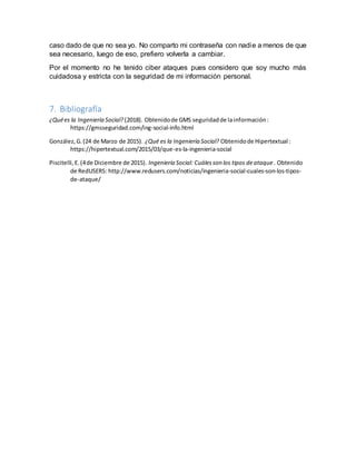 caso dado de que no sea yo. No comparto mi contraseña con nadie a menos de que
sea necesario, luego de eso, prefiero volverla a cambiar.
Por el momento no he tenido ciber ataques pues considero que soy mucho más
cuidadosa y estricta con la seguridad de mi información personal.
7. Bibliografía
¿Quées la Ingeniería Social? (2018). Obtenidode GMS seguridadde lainformación:
https://gmsseguridad.com/ing-social-info.html
González,G.(24 de Marzo de 2015). ¿Qué es la Ingeniería Social? Obtenidode Hipertextual :
https://hipertextual.com/2015/03/que-es-la-ingenieria-social
Piscitelli,E.(4de Diciembre de 2015). Ingeniería Social: Cuálesson los tipos deataque . Obtenido
de RedUSERS: http://www.redusers.com/noticias/ingenieria-social-cuales-son-los-tipos-
de-ataque/
 