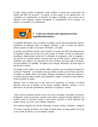 de sufrir ataques basados en ingeniería social; teniendo en cuenta que se aprovechan del
eslabón más débil “las personas”. La mayoría de estos ataques en las organizaciones son
controlados y/o contrarrestados en inversión de equipos, tecnología y aun creemos que es
suficiente, pero realmente estamos descuidando la concientización de los usuarios con
relación a la seguridad de su información.
3. Cuál es la relaciónentre ingeniería socialy
seguridad informática.
La seguridad informática tiene por objetivo el asegurar que los datos que almacenan nuestros
ordenadores se mantengan libres de cualquier problema, y que el servicio que nuestros
sistemas prestan se realice con la mayor efectividad y sin caídas.
Lo primero que debemos recordar es que el usuario es el punto más débil en la infraestructura
de seguridad, debido que con una sola acción permite la omisión de todas las protecciones
tecnológicas implementadas detrás de él. La finalidad de la ingeniería social es manipulas a
una persona en su entorno laboral o personal para que de forma directa o indirecta realice
actividades que conlleven a la consecución de un fin específico para quien aplica esta técnica.
En pocas palabras es la habilidad de engañar para conseguir información de forma ilegal de
una persona o sistema.
Un ejemplo son los médicos que a menudo utilizan elementos que se consideran de ingeniería
social para “manipular” a sus pacientes para que realicen acciones que son buenas para ellos,
en cambio un estafador utiliza estos mismos elementos de ingeniería social para convencer a
su víctima para que realice acciones que le perjudican. Aunque el resultado es muy diferente,
el proceso puede ser similar.
Debemos tener en cuenta que en gran parte de las intrusiones en sistemas se realizan
utilizando datos que se obtienen de sus usuarios mediante diferentes métodos y con la
intervención de personas especialmente entrenadas, los ingenieros sociales.
Antes de que los atacantes tuvieran acceso a las nuevas tecnologías, para aplicar las técnicas
de ingeniería social era necesario acceder a cada víctima potencial de forma individual por
contacto social era necesario acceder a cada víctima potencial de forma individual por
contacto directo, por correo, fax o telefonía tradicional.
Estos métodos requerían una inversión importante en tiempo y dinero, y limitaban su impacto.
En el nuevo escenario de internet esto cambia. Se puede utilizar un ataque global, por lo que
ya no se habla de objetivo si no de audiencia objetivo.
 