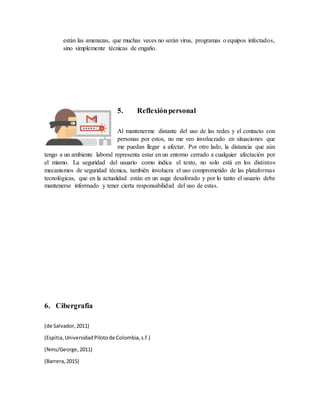 están las amenazas, que muchas veces no serán virus, programas o equipos infectados,
sino simplemente técnicas de engaño.
5. Reflexiónpersonal
Al mantenerme distante del uso de las redes y el contacto con
personas por estos, no me veo involucrado en situaciones que
me puedan llegar a afectar. Por otro lado, la distancia que aún
tengo a un ambiente laboral representa estar en un entorno cerrado a cualquier afectación por
el mismo. La seguridad del usuario como indica el texto, no solo está en los distintos
mecanismos de seguridad técnica, también involucra el uso comprometido de las plataformas
tecnológicas, que en la actualidad están en un auge desaforado y por lo tanto el usuario debe
mantenerse informado y tener cierta responsabilidad del uso de estas.
6. Cibergrafia
(de Salvador,2011)
(Espitia,UniversidadPilotode Colombia,s.f.)
(Nms/George,2011)
(Barrera,2015)
 