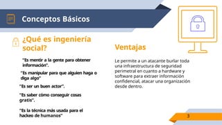 Conceptos Básicos
Ventajas
Le permite a un atacante burlar toda
una infraestructura de seguridad
perimetral en cuanto a hardware y
software para extraer información
confidencial, atacar una organización
desde dentro.
¿Qué es ingeniería
social?
“Es mentir a la gente para obtener
información”.
“Es manipular para que alguien haga o
diga algo”
“Es ser un buen actor”.
“Es saber cómo conseguir cosas
gratis”.
“Es la técnica más usada para el
hackeo de humanos” 3
 