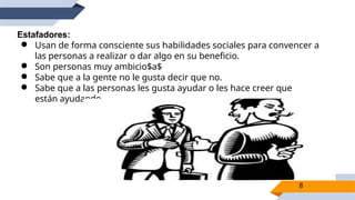 Estafadores:
● Usan de forma consciente sus habilidades sociales para convencer a
las personas a realizar o dar algo en su beneficio.
● Son personas muy ambicio$a$
● Sabe que a la gente no le gusta decir que no.
● Sabe que a las personas les gusta ayudar o les hace creer que
están ayudando.
8
 