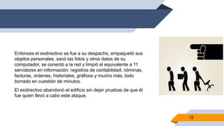 Entonces el exdirectivo se fue a su despacho, empaquetó sus
objetos personales, sacó las fotos y otros datos de su
computador, se conectó a la red y limpió el equivalente a 11
servidores en información: registros de contabilidad, nóminas,
facturas, órdenes, historiales, gráficos y mucho más, todo
borrado en cuestión de minutos.
El exdirectivo abandonó el edificio sin dejar pruebas de que él
fue quien llevó a cabo este ataque.
15
 