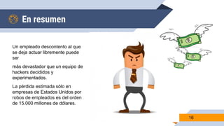 En resumen
Un empleado descontento al que
se deja actuar libremente puede
ser
más devastador que un equipo de
hackers decididos y
experimentados.
La pérdida estimada sólo en
empresas de Estados Unidos por
robos de empleados es del orden
de 15.000 millones de dólares.
16
 