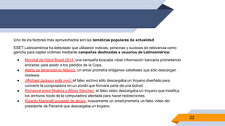 Uno de los factores más aprovechados son las temáticas populares de actualidad.
ESET Latinoamérica ha detectado que utilizaron noticias, personas y sucesos de relevancia como
gancho para captar víctimas mediante campañas destinadas a usuarios de Latinoamérica:
● Mundial de fútbol Brasil 2014: una campaña buscaba robar información bancaria prometiendo
entradas para asistir a los partidos de la Copa.
● Alerta de terremoto en México: un email prometía imágenes satelitales que sólo descargan
malware.
● ¡Michael Jackson está vivo!: el falso archivo sólo descargaba un troyano diseñado para
convertir la computadora en un zombi que formará parte de una botnet.
● Romance entre Shakira y Alexis Sánchez: el falso video descargaba un troyano que modifica
los archivos hosts de la computadora afectada para hacer redirecciones.
● Ricardo Martinelli acusado de abuso: nuevamente un email prometía un falso video del
presidente de Panamá que descargaba un troyano.
22
 