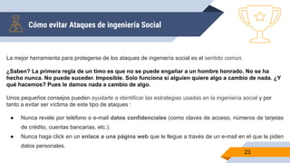 Cómo evitar Ataques de ingeniería Social
23
La mejor herramienta para protegerse de los ataques de ingeniería social es el sentido común.
¿Saben? La primera regla de un timo es que no se puede engañar a un hombre honrado. No se ha
hecho nunca. No puede suceder. Imposible. Solo funciona si alguien quiere algo a cambio de nada. ¿Y
qué hacemos? Pues le damos nada a cambio de algo.
Unos pequeños consejos pueden ayudarle a identificar las estrategias usadas en la ingeniería social y por
tanto a evitar ser víctima de este tipo de ataques :
● Nunca revele por teléfono o e-mail datos confidenciales (como claves de acceso, números de tarjetas
de crédito, cuentas bancarias, etc.).
● Nunca haga click en un enlace a una página web que le llegue a través de un e-mail en el que le piden
datos personales.
 