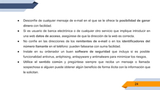 24
● Desconfíe de cualquier mensaje de e-mail en el que se le ofrece la posibilidad de ganar
dinero con facilidad.
● Si es usuario de banca electrónica o de cualquier otro servicio que implique introducir en
una web datos de acceso, asegúrese de que la dirección de la web es correcta.
● No confíe en las direcciones de los remitentes de e-mail o en los identificadores del
número llamante en el teléfono: pueden falsearse con suma facilidad.
● Instale en su ordenador un buen software de seguridad que incluya si es posible
funcionalidad antivirus, antiphising, antispyware y antimalware para minimizar los riesgos.
● Utilice el sentido común y pregúntese siempre que reciba un mensaje o llamada
sospechosa si alguien puede obtener algún beneficio de forma ilícita con la información que
le solicitan.
 