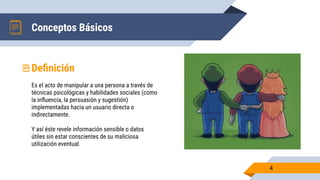 Conceptos Básicos
4
Deﬁnición
Es el acto de manipular a una persona a través de
técnicas psicológicas y habilidades sociales (como
la inﬂuencia, la persuasión y sugestión)
implementadas hacia un usuario directa o
indirectamente.
Y así éste revele información sensible o datos
útiles sin estar conscientes de su maliciosa
utilización eventual.
 