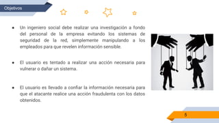 5
Objetivos
● Un ingeniero social debe realizar una investigación a fondo
del personal de la empresa evitando los sistemas de
seguridad de la red, simplemente manipulando a los
empleados para que revelen información sensible.
● El usuario es tentado a realizar una acción necesaria para
vulnerar o dañar un sistema.
● El usuario es llevado a conﬁar la información necesaria para
que el atacante realice una acción fraudulenta con los datos
obtenidos.
 