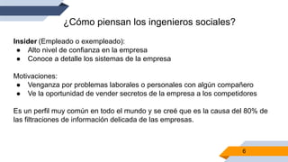6
¿Cómo piensan los ingenieros sociales?
Insider (Empleado o exempleado):
● Alto nivel de confianza en la empresa
● Conoce a detalle los sistemas de la empresa
Motivaciones:
● Venganza por problemas laborales o personales con algún compañero
● Ve la oportunidad de vender secretos de la empresa a los competidores
Es un perfil muy común en todo el mundo y se creé que es la causa del 80% de
las filtraciones de información delicada de las empresas.
 
