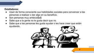8
Estafadores:
● Usan de forma consciente sus habilidades sociales para convencer a las
personas a realizar o dar algo en su beneficio.
● Son personas muy ambicio$a$
● Sabe que a la gente no le gusta decir que no.
● Sabe que a las personas les gusta ayudar o les hace creer que están
ayudando.
 