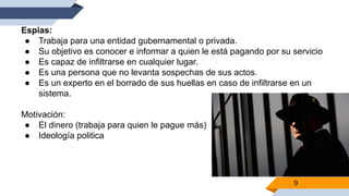 9
Espias:
● Trabaja para una entidad gubernamental o privada.
● Su objetivo es conocer e informar a quien le está pagando por su servicio
● Es capaz de infiltrarse en cualquier lugar.
● Es una persona que no levanta sospechas de sus actos.
● Es un experto en el borrado de sus huellas en caso de infiltrarse en un
sistema.
Motivación:
● El dinero (trabaja para quien le pague más)
● Ideología politica
 