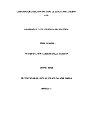 CORPORACIÓN UNIFICADA NACIONAL DE EDUCACIÓN SUPERIOR
CUN
INFORMATICA Y CONVERGENCIA TECNOLOGICA
TEMA: SEMANA 2
PROFESOR: JOHN HAROLD BONILLA BARBOSA
GRUPO: 50125
PRESENTADO POR: JHON ANDERSON SALAZAR PINEDA
MAYO 2019
 
