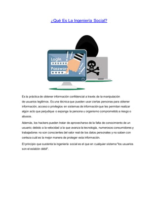 ¿Qué Es La Ingeniería Social?
Es la práctica de obtener información confidencial a través de la manipulación
de usuarios legítimos. Es una técnica que pueden usar ciertas personas para obtener
información, acceso o privilegios en sistemas de informaciónque les permitan realizar
algún acto que perjudique o exponga la persona u organismo comprometido a riesgo o
abusos.
Además, los hackers pueden tratar de aprovecharse de la falta de conocimiento de un
usuario; debido a la velocidad a la que avanza la tecnología, numerosos consumidores y
trabajadores no son conscientes del valor real de los datos personales y no saben con
certeza cuál es la mejor manera de proteger esta información.
El principio que sustenta la ingeniería social es el que en cualquier sistema "los usuarios
son el eslabón débil".
 