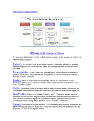 Técnicas de la Ingeniería Social
Métodos de la Ingeniería Social
Un ingeniero social usara varios métodos para engañar a los usuarios y obtener la
información que requiere.
Pretextos:Es la creación de un escenario inventado para llevar a la víctima a revelar
información personal o a actuar de una forma que sería poco común en circunstancias
normales
Redes sociales:Uno de los factores más peligrosos, es la creciente tendencia por
parte de los usuarios, principalmente los más jóvenes, a colocar información personal y
sensible en forma constante
Phishing: Quizá el ataque más simple pero muy efectivo sea engañar a un usuario
llevándolo a pensar que un administrador del sistema está solicitando una contraseña para
varios propósitos legítimo
Vishing:Consiste en realizar llamadas telefónicas encubiertas bajo encuestas con las
que también se podría sacar información personal de forma que la víctima no sospeche
Quid Pro Quo: Quid pro quo significa "algo por algo". El atacante llama a números
aleatorios en una empresa, alegando estar llamando de nuevo desde el soporte técnico.
Esta persona informará a alguien de un problema legítimo y se ofrecerá a ayudarle,
durante el proceso conseguirá los datos de acceso y lanzará un malware
Carnada: Los humanos somos curiosos, lo cual es fundamental en estas situaciones. El
cibercriminal puede dejar un dispositivo, como una memoria USB, infectado con software
malicioso a la vista en un espacio público
 