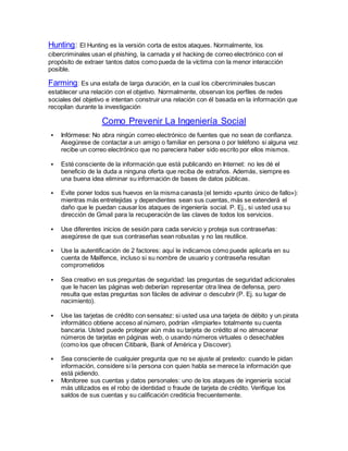 Hunting: El Hunting es la versión corta de estos ataques. Normalmente, los
cibercriminales usan el phishing, la carnada y el hacking de correo electrónico con el
propósito de extraer tantos datos como pueda de la víctima con la menor interacción
posible.
Farming: Es una estafa de larga duración, en la cual los cibercriminales buscan
establecer una relación con el objetivo. Normalmente, observan los perfiles de redes
sociales del objetivo e intentan construir una relación con él basada en la información que
recopilan durante la investigación
Como Prevenir La Ingeniería Social
 Infórmese: No abra ningún correo electrónico de fuentes que no sean de confianza.
Asegúrese de contactar a un amigo o familiar en persona o por teléfono si alguna vez
recibe un correo electrónico que no pareciera haber sido escrito por ellos mismos.
 Esté consciente de la información que está publicando en Internet: no les dé el
beneficio de la duda a ninguna oferta que reciba de extraños. Además, siempre es
una buena idea eliminar su información de bases de datos públicas.
 Evite poner todos sus huevos en la misma canasta (el temido «punto único de fallo»):
mientras más entretejidas y dependientes sean sus cuentas, más se extenderá el
daño que le puedan causar los ataques de ingeniería social. P. Ej., si usted usa su
dirección de Gmail para la recuperación de las claves de todos los servicios.
 Use diferentes inicios de sesión para cada servicio y proteja sus contraseñas:
asegúrese de que sus contraseñas sean robustas y no las reutilice.
 Use la autentificación de 2 factores: aquí le indicamos cómo puede aplicarla en su
cuenta de Mailfence, incluso si su nombre de usuario y contraseña resultan
comprometidos
 Sea creativo en sus preguntas de seguridad: las preguntas de seguridad adicionales
que le hacen las páginas web deberían representar otra línea de defensa, pero
resulta que estas preguntas son fáciles de adivinar o descubrir (P. Ej. su lugar de
nacimiento).
 Use las tarjetas de crédito con sensatez: si usted usa una tarjeta de débito y un pirata
informático obtiene acceso al número, podrían «limpiarle» totalmente su cuenta
bancaria. Usted puede proteger aún más su tarjeta de crédito al no almacenar
números de tarjetas en páginas web, o usando números virtuales o desechables
(como los que ofrecen Citibank, Bank of América y Discover).
 Sea consciente de cualquier pregunta que no se ajuste al pretexto: cuando le pidan
información, considere si la persona con quien habla se merece la información que
está pidiendo.
 Monitoree sus cuentas y datos personales: uno de los ataques de ingeniería social
más utilizados es el robo de identidad o fraude de tarjeta de crédito. Verifique los
saldos de sus cuentas y su calificación crediticia frecuentemente.
 