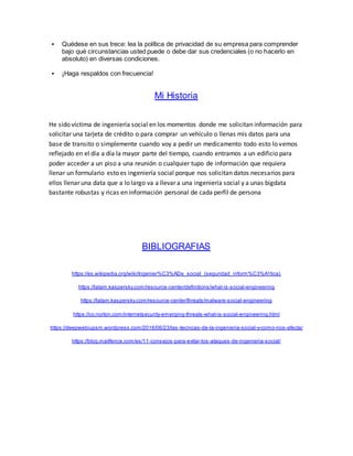  Quédese en sus trece: lea la política de privacidad de su empresa para comprender
bajo qué circunstancias usted puede o debe dar sus credenciales (o no hacerlo en
absoluto) en diversas condiciones.
 ¡Haga respaldos con frecuencia!
Mi Historia
He sido víctima de ingeniería social en los momentos donde me solicitan información para
solicitar una tarjeta de crédito o para comprar un vehículo o llenas mis datos para una
base de transito o simplemente cuando voy a pedir un medicamento todo esto lo vemos
reflejado en el día a día la mayor parte del tiempo, cuando entramos a un edificio para
poder acceder a un piso a una reunión o cualquier tupo de información que requiera
llenar un formulario esto es ingeniería social porque nos solicitan datos necesarios para
ellos llenar una data que a lo largo va a llevar a una ingeniería social y a unas bigdata
bastante robustas y ricas en información personal de cada perfil de persona
BIBLIOGRAFIAS
https://es.wikipedia.org/wiki/Ingenier%C3%ADa_social_(seguridad_inform%C3%A1tica)
https://latam.kaspersky.com/resource-center/definitions/what-is-social-engineering
https://latam.kaspersky.com/resource-center/threats/malware-social-engineering
https://co.norton.com/internetsecurity-emerging-threats-what-is-social-engineering.html
https://deepwebiupsm.wordpress.com/2016/06/23/las -tecnicas-de-la-ingenieria-social-y-como-nos-afecta/
https://blog.mailfence.com/es/11-consejos-para-evitar-los-ataques-de-ingenieria-social/
 