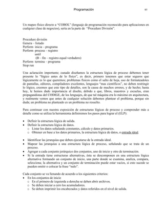 Programación 85
Un mapeo físico directo a “COBOL” (lenguaje de programación reconocido para aplicaciones en
cualquier clase de negocios), sería en la parte de “Procedure División”.
Procedure división
Genera – listado
Perform inicia – programa
Perform procesa – registro
until
(B – fin – registro equal verdadero)
Perform termina – programa
Stop run
Una aclaración importante; cunado diseñamos la estructura lógica de proceso debemos tener
presente lo “lógico antes de lo físico”, es decir, primero tenemos que estar seguros que
lógicamente es lo que queremos; problemas físicos como el salto de hoja, uso de formateadotes
de pantallas, editores, compiladores excelentes, lenguajes “mas científicos”, no deben restringir
lo lógico, creemos que este tipo de detalles, son la causa de muchos errores, y de hecho; hasta
hoy, le hemos dado importancia al diseño, debido a que, libros, maestros y escuelas, eran
propagandistas del CODIGE, de los lenguajes, de que tal máquina era lo máximo en arquitectura,
y realmente vemos que antes de cualquier solución debemos plantear el problema, porque sin
duda; un problema no planteado es un problema no resuelto.
Para continuar con nuestra exposición de estructuras lógicas de proceso y comprender más a
detalle como se utiliza la herramienta definiremos los pasos para lograr el (ELP):
• Definir la estructura lógica de salida.
• Definir la estructura lógica de datos.
o Listar los datos señalando constantes, cálculo y datos primarios.
o Obtener en base a los datos primarios, la estructura lógica de datos, o entrada ideal.
• Identificar las jerarquías que deben ejecutarse de la entrada ideal.
• Mapear las jerarquías a una estructura lógica de proceso, señalando que se trata de un
proceso.
• Agregar a cada conjunto jerárquico dos conjuntos, uno de inicio y otro de terminación.
• Si la entrada tiene estructuras alternativas, ésta se descomponen en una estructura lógica
alternativa formando un conjunto de inicio, una parte donde se examina, analiza, compara,
selecciona; la alternativa y un conjunto de terminación puede estar vacíos, si esto sucede se
pueden omitir o colocar la frase “nulo”.
Cada conjunto se va llenando de acuerdo a los siguientes criterios:
• En los conjuntos de inicio
o En el primero de izquierda a derecha se deben abrir archivos.
o Se deben iniciar a cero los acumuladores.
o Se deben imprimir los encabezados y datos referidos en el nivel de salida.
 