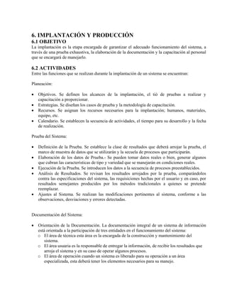 6. IMPLANTACIÓN Y PRODUCCIÓN
6.1 OBJETIVO
La implantación es la etapa encargada de garantizar el adecuado funcionamiento del sistema, a
través de una prueba exhaustiva, la elaboración de la documentación y la capacitación al personal
que se encargará de manejarlo.
6.2 ACTIVIDADES
Entre las funciones que se realizan durante la implantación de un sistema se encuentran:
Planeación:
• Objetivos. Se definen los alcances de la implantación, el tió de pruebas a realizar y
capacitación a proporcionar.
• Estrategias. Se diseñan los casos de prueba y la metodología de capacitación.
• Recursos. Se asignan los recursos necesarios para la implantación; humanos, materiales,
equipo, etc.
• Calendario. Se establecen la secuencia de actividades, el tiempo para su desarrollo y la fecha
de realización.
Prueba del Sistema:
• Definición de la Prueba. Se establece la clase de resultados que deberá arrojar la prueba, el
marco de muestra de datos que se utilizarán y la secuela de procesos que participarán.
• Elaboración de los datos de Prueba.- Se pueden tomar datos reales o bien, generar algunos
que cubran las características de tipo y variedad que se manejarán en condiciones reales.
• Ejecución de la Prueba. Se introducen los datos a la secuencia de procesos preestablecidos.
• Análisis de Resultados. Se revisan los resultados arrojados por la prueba, comparándolos
contra las especificaciones del sistema, las requisiciones hechas por el usuario y en caso, por
resultados semejantes producidos por los métodos tradicionales a quienes se pretende
reemplazar.
• Ajustes al Sistema. Se realizan las modificaciones pertinentes al sistema, conforme a las
observaciones, desviaciones y errores detectadas.
Documentación del Sistema:
• Orientación de la Documentación. La documentación integral de un sistema de información
está orientada a la participación de tres entidades en el funcionamiento del sistema:
o El área de técnica esta área es la encargada de la construcción y mantenimiento del
sistema.
o El área usuaria es la responsable de entregar la información, de recibir los resultados que
arroja el sistema y en su caso de operar algunos procesos.
o El área de operación cuando un sistema es liberado para su operación a un área
especializada, esta deberá tener los elementos necesarios para su manejo.
 