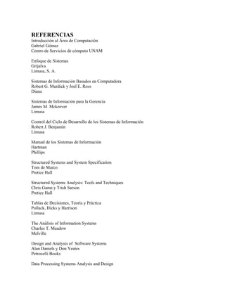 REFERENCIAS
Introducción al Área de Computación
Gabriel Gómez
Centro de Servicios de cómputo UNAM
Enfoque de Sistemas
Grijalva
Limusa, S. A.
Sistemas de Información Basados en Computadora
Robert G. Murdick y Joel E. Ross
Diana
Sistemas de Información para la Gerencia
James M. Mckeever
Limusa
Control del Ciclo de Desarrollo de los Sistemas de Información
Robert J. Benjamín
Limusa
Manual de los Sistemas de Información
Hartman
Phillips
Structured Systems and System Specification
Tom de Marco
Pretice Hall
Structured Systems Analysis: Tools and Techniques
Chris Game y Trish Sarson
Pretice Hall
Tablas de Decisiones, Teoría y Práctica
Pollack, Hicks y Harrison
Limusa
The Análisis of Information Systems
Charles T. Meadow
Melville
Design and Analysis of Software Systems
Alan Daniels y Don Yeates
Petrocelli Books
Data Processing Systems Analysis and Design
 