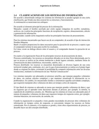 8 Ingeniería de Software
1.4 CLASIFICACIONES DE LOS SISTEMAS DE INFORMACIÓN
De acuerdo a determinado enfoque los sistemas de información se pueden agrupar en una cierta
clasificación, que brinda una idea esencial de su estructura y funcionamiento.
A continuación se mencionan tres enfoques:
De acuerdo al elemento principal de proceso de la información.
Manuales: cuando el hombre auxiliado por cierto equipo (máquinas de escribir, sumadoras,
archivos, etc.) realiza las principales funciones de recopilación, registro, almacenamiento, cálculo
y generación de información.
Mecanizadas: cuando cierta maquinaria realiza las principales funciones de procesamiento.
Para los sistemas mecanizados que hacen uso de un computador, de acuerdo al tipo de interacción
Hombre-Máquina.
Batch: el usuario proporciona los datos necesarios para la ejecución de un proceso y espera a que
el computador termine la tarea para recibir los resultados.
En Línea: existe un diálogo directo entre el usuario y el computador durante la ejecución de un
proceso.
En cuanto a la organización física de los principales recursos de procesamiento de datos.
Procesos centralizados: los recursos se encuentran ubicados en un área física determinada, por lo
que su acceso se realiza en las misma instalación o desde lugares retirados, mediante líneas de
comunicación de datos (telefónicas, microondas, satélite, etc.).
Proceso distribuido: los recursos se encuentran diseminados en diversos lugares de una zona
territorial (ciudad, país, continente, etc.), por lo que el procesamiento se realiza en el propio lugar
donde se originan los datos, existiendo la posibilidad de compartir información entre las diversas
instalaciones, mediante la información de una “Red de Comunicación”.
Los sistemas manuales son adecuados en procesos sencillos, que manejan pequeños volúmenes
de datos, sin realizar cálculos complejos y que mantener actualizada la información no es
problemático. En cambio, los mecanizados tienden a sistematizar aquellas actividades complejas,
que requieren manipular altos volúmenes de datos en tiempos cortos de respuesta.
El tipo Batch de sistemas es adecuado en tareas que manejan grandes volúmenes de datos y que
no requieren que el operador tome decisiones durante el proceso, por ejemplo: la nómina, la
expedición de estadísticas censales, etc. Mientras que los sistemas en Línea son adecuados para el
manejo de pequeños volúmenes de datos que requieren tiempos de respuesta cortos, por ejemplo:
sistemas bancarios, de reservación, de consulta, etc.
Cuando la organización es pequeña o tiene grandes necesidades de procesar altos volúmenes de
información en tiempos cortos de respuesta, es conveniente integrar los recursos en forma
centralizada. Por el contrario, si la empresa es grande y tiene altos requerimientos de proceso, es
deseable hacer uso del concepto distribuido.
 