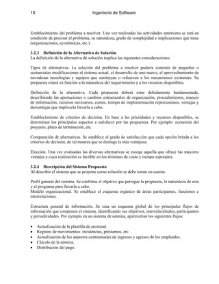 16 Ingeniería de Software
Establecimiento del problema a resolver. Una vez realizadas las actividades anteriores se está en
condición de precisar el problema, su naturaleza, grado de complejidad e implicaciones que tiene
(organizaciones, económicas, etc.).
3.2.3 Definición de la Alternativa de Solución
La definición de la alternativa de solución implica las siguientes consideraciones:
Tipos de alternativas. La solución del problema a resolver pudiera consistir de pequeñas o
sustanciales modificaciones al sistema actual, el desarrollo de uno nuevo, el aprovechamiento de
novedosas tecnologías y equipos que sustituyan o refuercen a los mecanismos existentes. Su
propuesta estará en función a la naturaleza del requerimiento y a los recursos disponibles.
Definición de la alternativa. Cada propuesta deberá estar debidamente fundamentada,
describiendo las aportaciones o cambios estructurales de organización, procedimientos, manejo
de información, recursos necesarios, costos, tiempo de implementación repercusiones, ventajas y
desventajas que implicaría llevarla a cabo.
Establecimiento de criterios de decisión. En base a las prioridades y recursos disponibles, se
determinan los principales aspectos a satisfacer por las propuestas. Por ejemplo: economía del
proyecto, plazo de terminación, etc.
Comparación de alternativas. Se establece el grado de satisfacción que cada opción brinda a los
criterios de decisión, de tal manera que se distinga la más ventajosa.
Elección. Una vez evaluadas las diversas alternativas se escoge aquella que ofrece las mayores
ventajas y cuya realización es factible en los términos de costo y tiempo esperados.
3.2.4 Descripción del Sistema Propuesto
Al describir el sistema que se propone como solución se debe tomar en cuenta:
Perfil general del sistema. Se confirma el objetivo que persigue la propuesta, la naturaleza de esta
y el programa para llevarla a cabo.
Modelo organizacional. Se establece el esquema orgánico de áreas participantes, funciones e
interrelaciones.
Estructura general de información. Se crea un esquema global de los principales flujos de
información que componen el sistema, identificando sus objetivos, interrelaciónales, participantes
y periodicidades. Por ejemplo en un sistema de nómina, aparecerían los siguientes flujos:
• Actualización de la plantilla de personal.
• Registro de movimientos: incidencias, préstamos, etc.
• Actualización de los aspectos contractuales de ingresos y egresos de los empleados.
• Cálculo de la nómina.
• Distribución del pago.
 