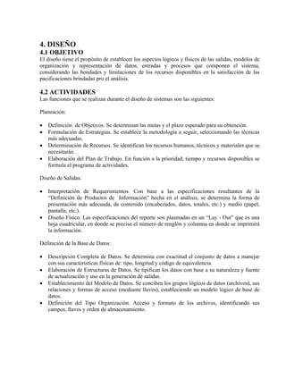 4. DISEÑO
4.1 OBJETIVO
El diseño tiene el propósito de establecer los aspectos lógicos y físicos de las salidas, modelos de
organización y representación de datos, entradas y procesos que componen el sistema,
considerando las bondades y limitaciones de los recursos disponibles en la satisfacción de las
pacificaciones brindadas pro el análisis.
4.2 ACTIVIDADES
Las funciones que se realizan durante el diseño de sistemas son las siguientes:
Planeación:
• Definición de Objetivos. Se determinan las metas y el plazo esperado para su obtención.
• Formulación de Estrategias. Se establece la metodología a seguir, seleccionando las técnicas
más adecuadas.
• Determinación de Recursos. Se identifican los recursos humanos, técnicos y materiales que se
necesitarán.
• Elaboración del Plan de Trabajo. En función a la prioridad, tiempo y recursos disponibles se
formula el programa de actividades.
Diseño de Salidas:
• Interpretación de Requerimientos. Con base a las especificaciones resultantes de la
“Definición de Productos de Información” hecha en el análisis, se determina la forma de
presentación más adecuada, de contenido (encabezados, datos, totales, etc.) y medio (papel,
pantalla, etc.).
• Diseño Físico. Las especificaciones del reporte son plasmadas en un “Lay - Out” que es una
hoja cuadricular, en donde se precisa el número de renglón y columna en donde se imprimirá
la información.
Definición de la Base de Datos:
• Descripción Completa de Datos. Se determina con exactitud el conjunto de datos a manejar
con sus características físicas de: tipo, longitud y código de equivalencia.
• Elaboración de Estructuras de Datos. Se tipifican los datos con base a su naturaleza y fuente
de actualización y uso en la generación de salidas.
• Establecimiento del Modelo de Datos. Se conciben los grupos lógicos de datos (archivos), sus
relaciones y formas de acceso (mediante llaves), estableciendo un modelo lógico de base de
datos.
• Definición del Tipo Organización. Acceso y formato de los archivos, identificando sus
campos, llaves y orden de almacenamiento.
 