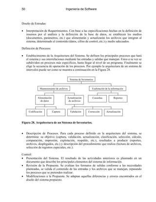 50 Ingeniería de Software
Diseño de Entradas:
• Interpretación de Requerimientos. Con base a las especificaciones hechas en la definición de
insumos por el análisis y la definición de la base de datos, se establecen los medios
(documentos, parámetros, etc.) que alimentarán y actualizarán los archivos que integran al
sistema, determinado el contenido (datos, cifras de control, etc.) y medio adecuados.
Definición de Procesos:
• Establecimiento de la Arquitectura del Sistema. Se definen los principales procesos que hará
el sistema y sus interrelaciones mediante las entradas y salidas que manejan. Estos a su vez se
subdividen en procesos más específicos, hasta llegar al nivel de un programa. Finalmente se
elige la secuencia de operación de los procesos. Por ejemplo la arquitectura de un sistema de
intervalos puede ser como se muestra a continuación en la Figura 28.
Sistema de Inventarios
Mantenimiento de archivos
Actualización
de archivos
Alimentación
de datos
ActualizaciónValidación CorrecciónCodificación Captura
Consultas Reportes
Explotación de la información
Figura 28. Arquitectura de un Sistema de Inventarios.
• Descripción de Procesos. Para cada proceso definido en la arquitectura del sistema, se
determina: su objetivo (captura, validación, actualización, clasificación, selección, cálculo,
comparación, impresión, explotación, respaldo, etc.), resultados a producir (reportes,
archivos, desplegados, etc.) y descripción del procedimiento que realiza (lectura de archivos,
selección de registros especiales, etc.).
Control:
• Presentación del Sistema. El resultado de las actividades anteriores es plasmado en un
documento que describe los principales elementos del sistema de información.
• Revisión de la Propuesta. Se evalúan los formatos de salidas conforme a las necesidades
planteadas, se valida el contenido de las entradas y los archivos que se manejan, repasando
los procesos que se pretenden realizar.
• Modificaciones a la Propuesta. Se adaptan aquellas diferencias y errores encontrados en el
diseño del sistema propuesto.
 