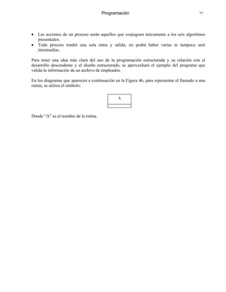 Programación 77
• Las acciones de un proceso serán aquellos que conjuguen únicamente a los seis algoritmos
presentados.
• Todo proceso tendrá una sola entra y salida, no podrá haber varias ni tampoco será
intermedias.
Para tener una idea más clara del uso de la programación estructurada y su relación con el
desarrollo descendente y el diseño estructurado, se aprovechará el ejemplo del programa que
valida la información de un archivo de empleados.
En los diagramas que aparecen a continuación en la Figura 46, para representar el llamado a una
rutina, se utiliza el símbolo:
A
Donde “A” es el nombre de la rutina.
 