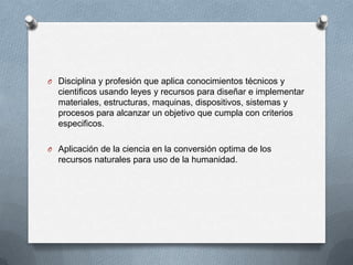O Disciplina y profesión que aplica conocimientos técnicos y
cientificos usando leyes y recursos para diseñar e implementar
materiales, estructuras, maquinas, dispositivos, sistemas y
procesos para alcanzar un objetivo que cumpla con criterios
especificos.
O Aplicación de la ciencia en la conversión optima de los
recursos naturales para uso de la humanidad.
 