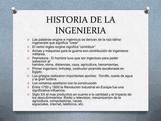HISTORIA DE LA
INGENIERIA
O Las palabras engine e ingenious se derivan de la raiz latina:
ingenerare que significa “crear”
O El verbo ingles engine significa “contribuir”
O Armas y máquinas para la guerra son contribución de ingenieros
militares.
O Prehistoria: El hombre tuvo que ser ingenioso para poder
sobrevivir al
hambre, clima, distancias, caza, agricultura, herramientas.
O Primer ingeniero: Imhotep, costructor piramide escalonada en
Egipto.
O Los griegos realizaron importantes aportes: Tornillo, rueda de agua
y la gran turbina.
O Los romanos aportaron con la construcción
O Entre 1750 y 1850 la Revolución industrial en Europa fue una
significativa influencia.
O Siglo XX el mas productivo en cuanto a la cantidad y el impacto de
los descubrimientos: Radio u television, mecanizacion de la
agricultura, computadoras, naves
espaciales, internet, telefonos, etc.
 