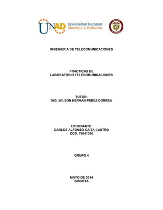 INGENIERIA DE TELECOMUNICACIONES
PRACTICAS DE
LABORATORIO TELECOMUNICACIONES
TUTOR:
ING. WILSON HERNAN PEREZ CORREA
ESTUDIANTE:
CARLOS ALFONSO CAITA CASTRO
COD. 79641386
GRUPO 4
MAYO DE 2014
BOGOTA
 