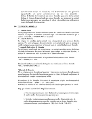Los mas usual es que los enlaces no sean bidireccionales, sino que están
especializados en cursar comunicaciones en una sola dirección.
Enlace de Salida. Especializado en cursar llamadas que salen de la central.
Enlace de llegada. Especializado en cursar llamadas que entran en la central.
Debe tenerse en cuenta que un enlace de salida esta rígidamente unido con un
enlace de llegada de otra central.
3.4.- TIPOS DE LLAMADAS
* Llamada Local
Se origina y tiene como destino la misma central. La central solo efectúa conexiones
internas. El conjunto de llamadas locales da lugar a una intensidad de trafico, que se
conoce como "TRAFICO LOCAL" de la central
* Llamada Saliente
Se origina por un abdo. de la central, pero esta destinada a un abonado de otra
central. Por tanto el equipo de conmutación unirá al abonado con un enlace de
salida cualquiera, que encaminen la llamada hacia la central de l abonado llamado.
* Llamada Entrante o de Llegada
Se origina por un abonado que no pertenece a la central, pero tiene como destino un
abonado de la misma. Por tanto la llamada aparecerá en un enlace de llegada y el
equipo de conmutación unirá al mismo con el abonado llamado.
El conjunto de llamadas salientes da lugar a una intensidad de tráfico llamada
"TRAFICO DE SALIDA".
El conjunto de llamadas entrantes da lugar a una intensidad de tráfico llamada
"TRAFICO DE LLEGADA".
*Llamada de Transito
No se origina por un abonado de la central y tiene como destino un abonado que no
es de la central. Por tanto la llamada aparece en un enlace de llegada y el equipo de
conmutación la conecta a un enlace de salida.
El conjunto de las llamadas de transito de una central origina una intensidad de
trafico que se llama "TRAFICO DE TRANSITO".
El trafico de transito de una central es a la vez trafico de llegada y trafico de salida.
Hay que resaltar respecto a los 4 tipos de llamadas:
a) Una misma comunicación entre 2 abonados puede originar distintos tipos
de trafico en las distintas centrales que atraviese.
b) No todos los tipos de centrales han de cursar los 4 tipos diferentes de
tráfico. Como ya sabemos, aquellas centrales que no tienen abonados solo
cursaran tráfico de transito (Es decir, CTS, CAI, CAN, CAP, CN).
16
 