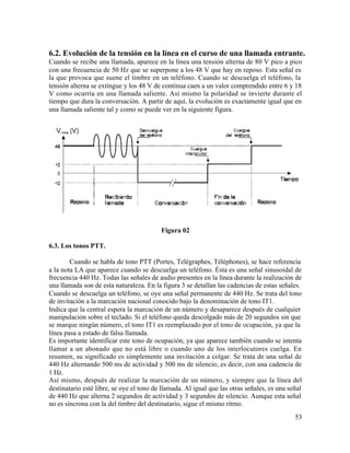 6.2. Evolución de la tensión en la línea en el curso de una llamada entrante.
Cuando se recibe una llamada, aparece en la línea una tensión alterna de 80 V pico a pico
con una frecuencia de 50 Hz que se superpone a los 48 V que hay en reposo. Esta señal es
la que provoca que suene el timbre en un teléfono. Cuando se descuelga el teléfono, la
tensión alterna se extingue y los 48 V de continua caen a un valor comprendido entre 6 y 18
V como ocurría en una llamada saliente. Así mismo la polaridad se invierte durante el
tiempo que dura la conversación. A partir de aquí, la evolución es exactamente igual que en
una llamada saliente tal y como se puede ver en la siguiente figura.
Figura 02
6.3. Los tonos PTT.
Cuando se habla de tono PTT (Portes, Telégraphes, Téléphones), se hace referencia
a la nota LA que aparece cuando se descuelga un teléfono. Ésta es una señal sinusoidal de
frecuencia 440 Hz. Todas las señales de audio presentes en la línea durante la realización de
una llamada son de esta naturaleza. En la figura 3 se detallan las cadencias de estas señales.
Cuando se descuelga un teléfono, se oye una señal permanente de 440 Hz. Se trata del tono
de invitación a la marcación nacional conocido bajo la denominación de tono IT1.
Indica que la central espera la marcación de un número y desaparece después de cualquier
manipulación sobre el teclado. Si el teléfono queda descolgado más de 20 segundos sin que
se marque ningún número, el tono IT1 es reemplazado por el tono de ocupación, ya que la
línea pasa a estado de falsa llamada.
Es importante identificar este tono de ocupación, ya que aparece también cuando se intenta
llamar a un abonado que no está libre o cuando uno de los interlocutores cuelga. En
resumen, su significado es simplemente una invitación a colgar. Se trata de una señal de
440 Hz alternando 500 ms de actividad y 500 ms de silencio, es decir, con una cadencia de
1 Hz.
Así mismo, después de realizar la marcación de un número, y siempre que la línea del
destinatario esté libre, se oye el tono de llamada. Al igual que las otras señales, es una señal
de 440 Hz que alterna 2 segundos de actividad y 3 segundos de silencio. Aunque esta señal
no es síncrona con la del timbre del destinatario, sigue el mismo ritmo.
53
 