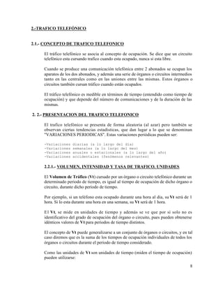 2.-TRAFICO TELEFÓNICO
2.1.- CONCEPTO DE TRAFICO TELEFONICO
El tráfico telefónico se asocia al concepto de ocupación. Se dice que un circuito
telefónico esta cursando trafico cuando esta ocupado, nunca si esta libre.
Cuando se produce una comunicación telefónica entre 2 abonados se ocupan los
aparatos de los dos abonados, y además una serie de órganos o circuitos intermedios
tanto en las centrales como en las uniones entre las mismas. Estos órganos o
circuitos también cursan tráfico cuando están ocupados.
El tráfico telefónico es medible en términos de tiempo (entendido como tiempo de
ocupación) y que depende del número de comunicaciones y de la duración de las
mismas.
2. 2.- PRESENTACION DEL TRAFICO TELEFONICO
El trafico telefónico se presenta de forma aleatoria (al azar) pero también se
observan ciertas tendencias estadísticas, que dan lugar a lo que se denominan
"VARIACIONES PERIODICAS". Estas variaciones periódicas pueden ser:
-Variaciones diarias (a lo largo del día)
-Variaciones semanales (a lo largo del mes)
-Variaciones anuales o estacionales (a lo largo del año)
-Variaciones accidentales (fenómenos relevantes)
2.2.1.- VOLUMEN, INTENSIDAD Y TASA DE TRAFICO. UNIDADES
El Volumen de Tráfico (Vt) cursado por un órgano o circuito telefónico durante un
determinado periodo de tiempo, es igual al tiempo de ocupación de dicho órgano o
circuito, durante dicho periodo de tiempo.
Por ejemplo, si un teléfono esta ocupado durante una hora al día, su Vt será de 1
hora. Si lo esta durante una hora en una semana, su Vt será de 1 hora.
El Vt, se mide en unidades de tiempo y además se ve que por si solo no es
identificativo del grado de ocupación del órgano o circuito, pues pueden obtenerse
idénticos valores de Vt para periodos de tiempo distintos.
El concepto de Vt puede generalizarse a un conjunto de órganos o circuitos, y en tal
caso diremos que es la suma de los tiempos de ocupación individuales de todos los
órganos o circuitos durante el periodo de tiempo considerado.
Como las unidades de Vt son unidades de tiempo (miden el tiempo de ocupación)
pueden utilizarse:
8
 