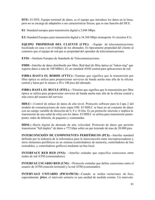 DTE: El DTE, Equipo terminal de datos, es el equipo que introduce los datos en la línea,
pero no se encarga de adaptarlos a sus características físicas, que es una función del DCE.
E1: Standard europeo para transmisión digital a 2.048 Mbps.
E3: Standard Europeo para transmisión digital a 34.368 Mbps (transporta 16 circuitos E1).
EQUIPO PROPIEDAD DEL CLIENTE (CPE): --Equipo de telecomunicaciones
localizado en casa o en el trabajo de los abonados. Es típicamente propiedad del cliente al
contrario que el equipo de red que es propiedad del operador de telecomunicaciones.
ETSI: --Instituto Europeo de Standards de Telecomunicaciones.
FDDI:--Interfaz de datos distribuido por fibra. Red dual de fibra óptica en "token ring" que
soporta datos a más de 100 MBit/s. Es un standard ANSI central para aplicaciones de red.
FIBRA HASTA EL BORDE (FTTC):--Termino que significa que la transmisión por
fibra óptica se utiliza para proporcionar servicios de banda ancha más alla de la oficina
central y hasta por lo menos a 50 o 100 pies del abonado.
FIBRA HASTA EL BUCLE (FITL): --Término que significa que la transmisión por fibra
óptica se utiliza para proporcionar servicios de banda ancha más alla de la oficina central y
más cerca del usuario del servicio.
HDLC:--Control de enlace de datos de alto nivel. Protocolo software para la Capa 2 del
modelo de comunicaciones de siete capas OSI. El HDLC se basa en un conjunto de datos
con un campo variable de dirección de 0, 8 o 16 bits. Es un protocolo síncrono e implica la
transmisión de una señal de reloj con los datos. El HDLC se utiliza para transmisión punto-
punto, redes de difusión, de paquetes y conmutadas.
HDSL:--Bucle digital de abonado de alta velocidad. Protocolo de datos que permite
transmision "full duplex" de datos a 772 kbps sobre un par trenzado de mas de 20.000 pies.
INTERCONEXIÓN DE COMPONENTES PERIFÉRICOS (PCI): --Interfaz standard
definido por la industria de la informática para la interconexión entre microprocesadores y
otros elementos periféricos en un sistema (controladores de memoria, controladores de bus
extendidos, y controladores gráficos) mediante un bus local.
INTERFACE RED RED (NNI): --Interfaz estándar que especifica conexiones entre
nodos de red ATM (conmutadores).
INTERFAZ USUARIO RED (UNI): --Protocolo estándar que define conexiones entre el
usuario de ATM (estación terminal) y la red ATM (conmutador).
INTERVALO UNITARIO (PICO-PICO):--Cuando se miden variaciones de fase,
especialmente jitter, el intervalo unitario es una unidad de medida común. Un intervalo
81
 