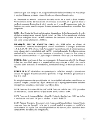 unitario es igual a un tiempo de bit, independientemente de la velocidad de bit. Para reflejar
el máximo jitter que un equipo esta recibiendo, son útiles medidas pico-pico.
IP --Protocolo de Internet. Protocolo de nivel de red en el cual se basa Internet.
Proporciona un medio de transmisión no orientado a conexión, en el que los datos se
pueden transportar. Protocolos de nivel superior en el grupo IP proporcionan todas las
funciones necesarias para el transporte de datos, como el encaminamiento, control de flujo
y seguridad.
ISDN: --Red Digital de Servicios Integrados. Standard que define la conversión de redes
telefónicas analógicas en una red digital global. La ISDN define servicios de telefonía
digital con un flujo de datos a 192 kbit/s mediante dos canales de voz/datos "B" a 64 kbit/s
cada uno y uno de señalización a 16 kbit/s.
JERARQUÍA DIGITAL SÍNCRONA (SDH): --La SDH define un número de
"contenedores", cada uno se corresponde con una velocidad de la jerarquía plesiócrona
(1.5, 2, 6, 34, 45 y 140 Mbit/s). Cada "contenedor" tiene información de control conocida
como cabecera de trayecto añadida a él. La POH permite al operador de red conseguir una
monitorización extremo a extremo. Junto con el container y la cabecera de trayecto se
forma un "contenedor virtual" (VC) en Europa o "tributaria Virtual" (VT) en Norteamérica.
JITTER:--Jitter es el ruido de fase con componentes de frecuencias sobre 10 Hz. El ruido
de fase hace más difícil recuperar la temporización transportada por la señal, y hace que la
velocidad de bit de la señal de entrada varíe, modificando el flujo de datos real dentro de la
NE.
JITTER DE FASE:--Variaciones abruptas espuréas en la línea analógica, generalmente
causada por equipos de comunicaciones y potencia a lo largo de la línea que desplaza la
fase de la señal.
Tecnología de conmutación y multiplexión, de alta velocidad, orientada a conexión que usa
celdas de 53 bytes (cabecera de 5 bytes y tributaria de 48 bytes) para transmitir diferentes
tipos de tráfico simultáneo, incluyendo voz, video y datos.
LAPB Protocolo de Acceso al Enlace - Canal B. Protocolo estándar para ISDN que define
los datos en los 2 canales de voz ("B") de la señal de 192 kbit/s de ISDN.
LAPD Protocolo de Acceso al Enlace - Canal D. Protocolo Standard para ISDN que define
la señalización en el canal "D" para la señal de 192 kbit/s de ISDN.
LATA Área de Transporte de Acceso Local. Área geográfica definida en Estados Unidos
como una 'zona de llamada' en la que la central local de transporte es también la
tarificadora en esa región. Con una desregularizacion del mercado, estas áreas están ahora
siendo abiertas por operadoras competidoras.
82
 