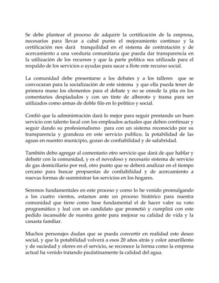 Se debe plantear el proceso de adquirir la certificación de la empresa,
necesarios para llevar a cabal punto el mejoramiento continuo y la
certificación nos dará tranquilidad en el sistema de contratación y de
acercamiento a una veeduría comunitaria que pueda dar transparencia en
la utilización de los recursos y que la parte política sea utilizada para el
respaldo de los servicios o ayudas para sacar a flote este recurso social.

La comunidad debe presentarse a los debates y a los talleres que se
convocaran para la socialización de este sistema y que ella pueda tener de
primera mano los elementos para el debate y no se enrede la pita en los
comentarios despiadados y con un tinte de alboroto y trama para ser
utilizados como armas de doble filo en lo político y social.

Confió que la administración dará lo mejor para seguir prestando un buen
servicio con talento local con los empleados actuales que deben continuar y
seguir dando su profesionalismo para con un sistema reconocido por su
transparencia y grandeza en este servicio publico, la potabilidad de las
aguas en nuestro municipio, gozan de confiabilidad y de salubridad.

También debo agregar al comentario otro servicio que dará de que hablar y
debatir con la comunidad, y es el novedoso y necesario sistema de servicio
de gas domiciliario por red, otro punto que se deberá analizar en el tiempo
cercano para buscar propuestas de confiabilidad y de acercamiento a
nuevas formas de suministrar los servicios en los hogares.

Seremos fundamentales en este proceso y como lo he venido promulgando
a los cuatro vientos, estamos ante un proceso histórico para nuestra
comunidad que tiene como base fundamental el de hacer valer su voto
programático y leal con un candidato que prometió y cumplirá con este
pedido incansable de nuestra gente para mejorar su calidad de vida y la
canasta familiar.

Muchos personajes dudan que se pueda convertir en realidad este deseo
social, y que la potabilidad volverá a esos 20 años atrás y color amarillento
y de suciedad y olores en el servicio, se reconoce la forma como la empresa
actual ha venido tratando paulatinamente la calidad del agua.
 