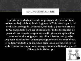 EVALUACIÓN DEL CLIENTE



  En esta actividad es cuando se presenta al Usuario Final
todo el trabajo elaborado de Ingeniería Web, en ella ya se ha
 evaluado, corregido, depurado, validado y puesto a prueba
 la WebApp, lista para ser abordada por todos los frentes de
 parte de los usuarios a quienes va dirigida esta aplicación,
   de todos modos se genera con ellos mismos una prueba
especial para saber si se han protegido todos los ambientes,
si se han validado y se ejecutan bien todas las funciones y si
cubre todos los requerimientos que fueron solicitados por el
                    Cliente de la WebApp.
 