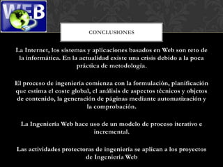 CONCLUSIONES


La Internet, los sistemas y aplicaciones basados en Web son reto de
 la informática. En la actualidad existe una crisis debido a la poca
                      práctica de metodología.

El proceso de ingeniería comienza con la formulación, planificación
que estima el coste global, el análisis de aspectos técnicos y objetos
de contenido, la generación de páginas mediante automatización y
                         la comprobación.

  La Ingeniería Web hace uso de un modelo de proceso iterativo e
                          incremental.

Las actividades protectoras de ingeniería se aplican a los proyectos
                        de Ingeniería Web
 